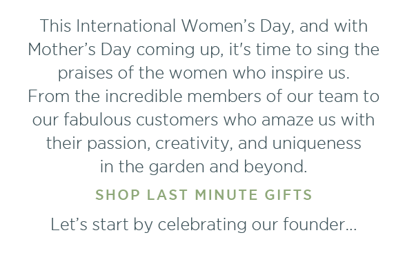This International Women's Day and with Mother's Day coming up, it's time to sing the praises of the women who inspire us. From the incredible members of our team to our fabulous customers who amaze us with their passion, creativity, and uniqueness in the garden and beyond. Shop last minute gifts > Let's start by celebrating our founder...