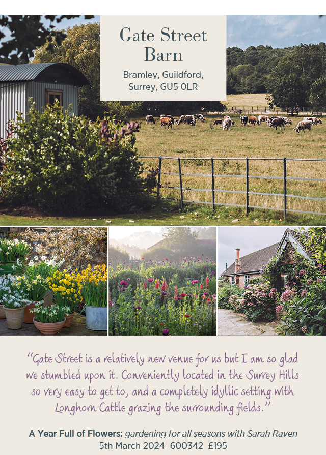 Gate Street Barn - Bramley, Guildford, Surrey, GU5 0LR. "Gate Street is a relatively new venue for us but I am so glad we stumbled upon it. Conveniently located in the Surrey Hills so very easy to get to, and a completely idyllic settings with Longhorn Cattle grazing the surrounding fields." A Year Full of Flowers: gardening for all seasons with Sarah Raven. 5th March 2024. 600342. £195. 