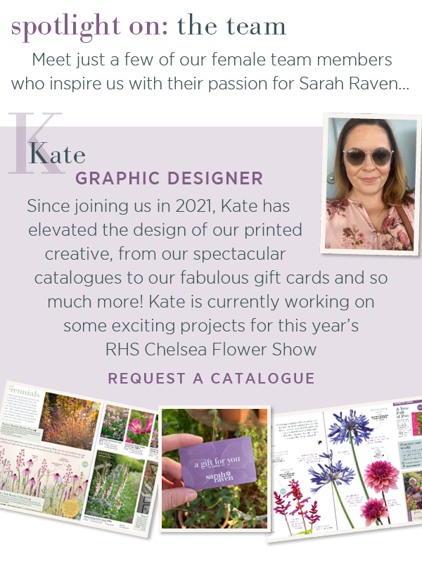 Spotlight on: the team. Meet just a few of our female team members who inspire us with their passion for Sarah Raven.... Kate - graphic designer. Since joining us in 2021, Kate has elevated the design of our printed creative, from our spectacular catalogues to our fabulous gift cards and so much more! Kate is currently working on some exciting projects for this year's RHS Chelsea Flower Show. Request a catalogue >