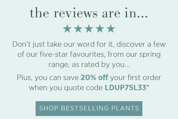 The reviews are in...☆☆☆☆☆. Don't just take our word for it, discover a few of our five-star favourites, from our spring range, as rated by you...Plus you can save 20% off your first order when you quote code LDUP75L33*. Shop Bestselling Plants >