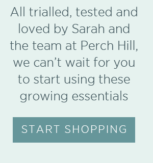 Must-have kit. All trialled, tested and loved by Sarah and the team at Perch Hill, we can't wait for you to start using these growing essentials. Start Shopping >