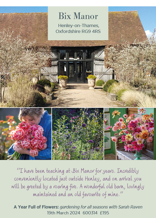 Bix Manor. Henley-on-Thames, Oxfordshire RG9 4RS. "I have been teaching at Bix Manor for years. Incredibly conveniently located just outside Henley, and on arrival you will be greeted by a roaring fire. A wonderful old barn, lovingly maintained and an old favourite of mine." A Year Full of Flowers: gardening for all seasons with Sarah Raven. 19th March 2024. 600314. £195. 
