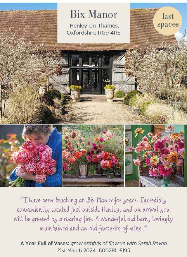 Bix Manor. Henley-on-Thames, Oxfordshire RG9 4RS. Last spaces. "I have been teaching at Bix Manor for years. Incredibly conveniently located just outside Henley, and on arrival you will be greeted by a roaring fire. A wonderful old barn, lovingly maintained and an old favourite of mine." A year full of vases: grow armfuls of flowers with Sarah Raven. 21st March 2024. 600281. £195. 
