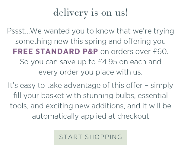 Delivery is on us! Psst...We wanted you to know that we're trying something new this spring and offering you free standard P&P on orders over £60. So you can save up to £4.95 on each and every order you place with us. It's easy to take advantage of this offer - simply fill your basket with stunning bulbs, essential tools, and exciting new additions, and it will be automatically applied at checkout. Start shopping >