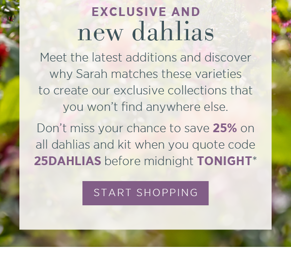 Exclusive and new dahlias. Meet the latest additions and discover why Sarah matches these varieties to create our exclusive collections that you won't find anywhere else. Don't miss your chance to save 25% on all dahlias and kit when you quote code 25DAHLIAS before midnight TONIGHT*. Start Shopping >