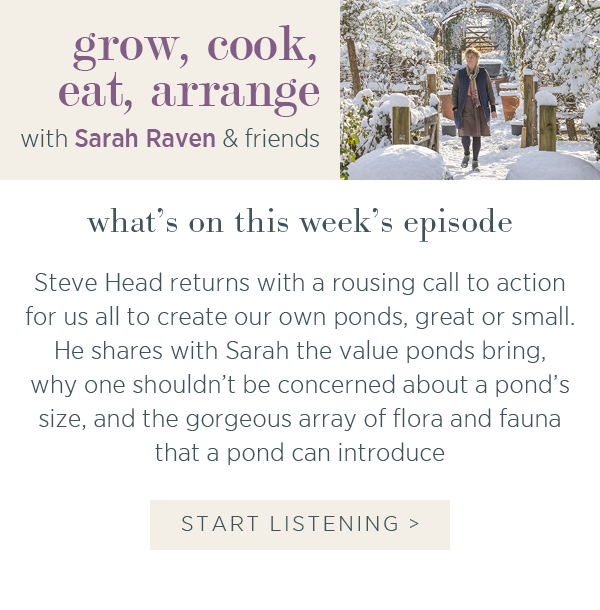 Grow, cook, eat, arrange with Sarah Raven & friends. What's on this week's episode. Steve Head returns with a rousing call to action for us all to create our own ponds, great or small. He shares with Sarah the value ponds bring, why one shouldn't be concerned about a pond's size, and the gorgeous array of flora and fauna that a pond can introduce. Start Listening >