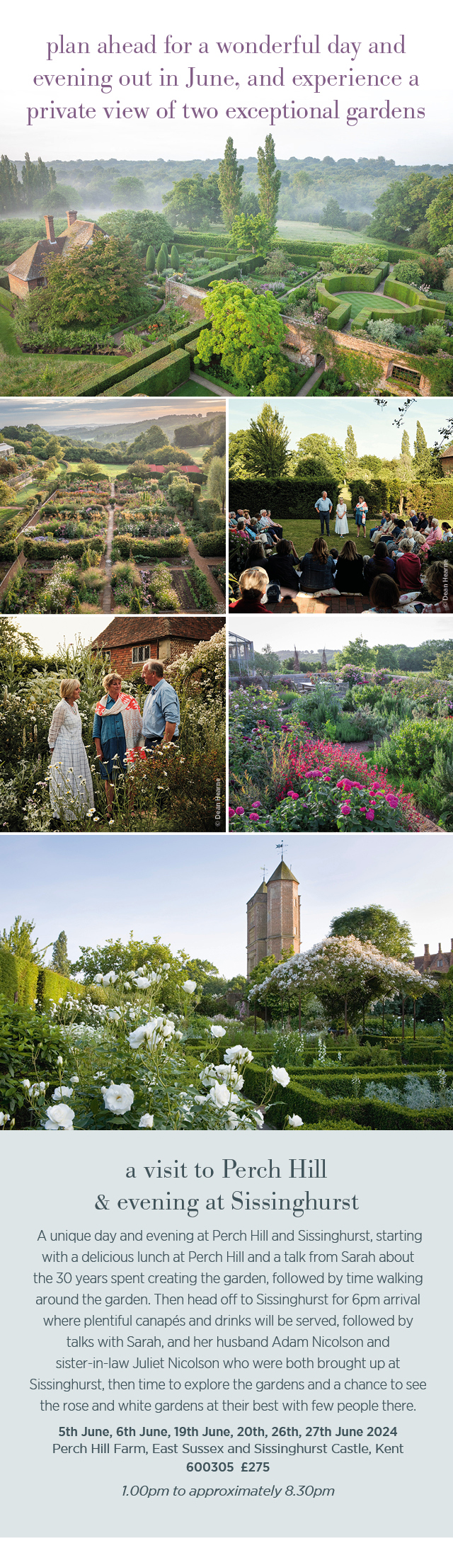 Plan ahead for a wonderful day and evening out in June, and experience a private view of two exceptional gardens. A visit to Perch Hill & evening at Sissinghurst. 5th June, 6th June, 19th June, 20th, 26th, 27th June 2024. Perch Hill Farm, East Sussex and Sissinghurst Castle, Kent. 600305. £275. 1pm to approximately 8:30pm. 