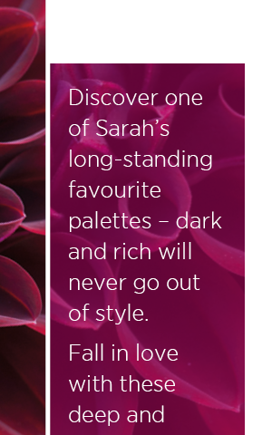 Discover one of Sarah's long-standing favourite palettes - dark and rich will never go out of style. Fall in love with these deep and romantic tones. 