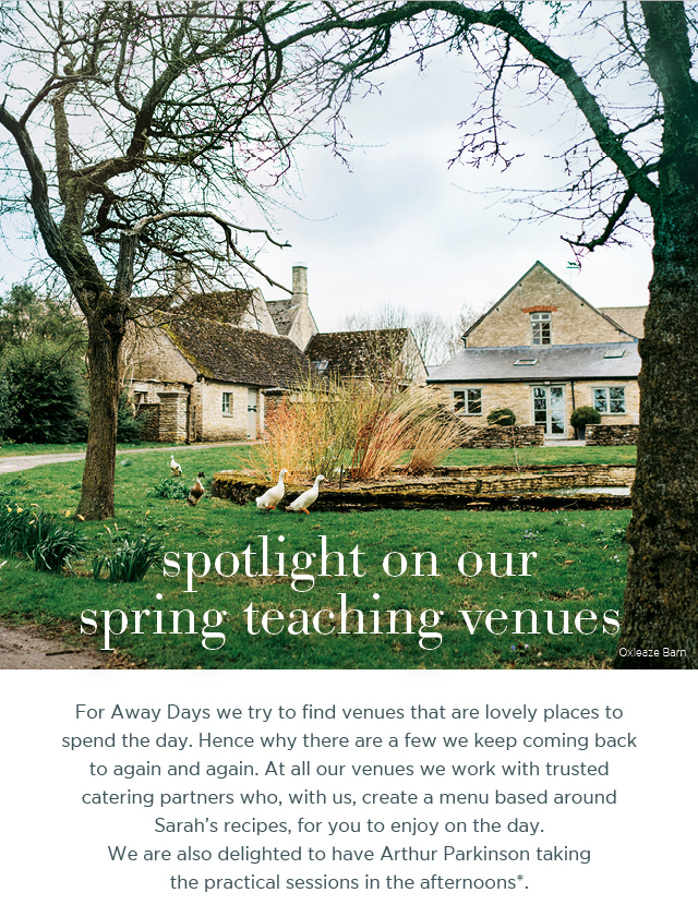 Spotlight on our spring teaching venues. For Away Days we try to find venues that are lovely places to spend the day. Hence why there are a few we keep coming back to again and again. At all our venues we work with trusted catering partners who, with us, create a menu based around Sarah's recipes, for you to enjoy on the day. We are also delighted to have Arthur Parkinson taking the practical sessions in the afternoons*.