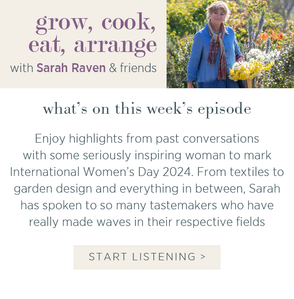 Grow, cook, eat, arrange with Sarah Raven & friends. What's on this week's episode. Enjoy highlights from past conversations with some seriously inspiring women to mark International Women's Day 2024. From textiles to garden design and everything in between, I spoke to the tastemakers who have really made waves in their respective fields. Start listening >