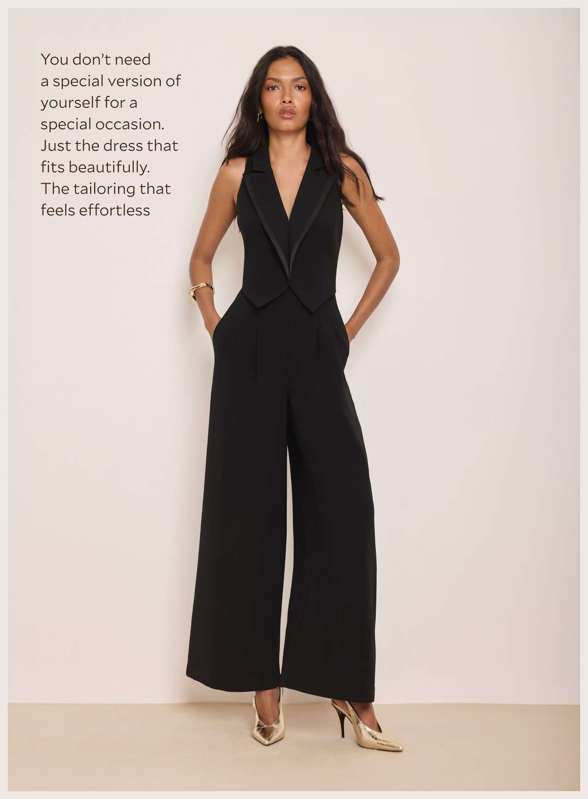 You don't need a special version of yourself for a special occasion. Just the dress that fits beautifully. The tailoring that feels effortless.