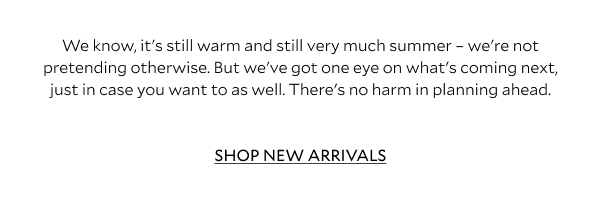"We know, it's still warm and still very much summer - we're not pretending otherwise. But we've got one eye on what's coming next, just in case you want to as well. There's no harm in planning ahead. SHOP NEW ARRIVALS