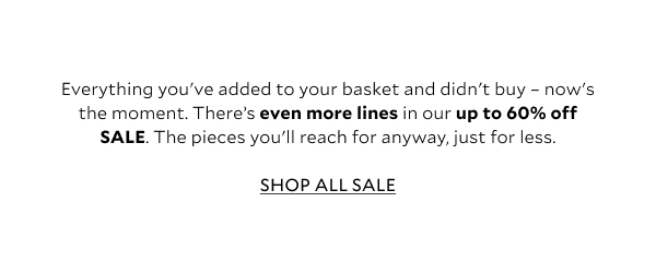 Everything you've added to your basket and didn't buy - now's the moment. There's even more lines in our up to 60% off SALE. The pieces you'll reach for anyway, just for less.