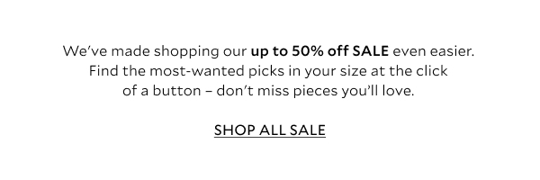 We've made shopping our up to 50% off SALE even easier... find the most-wanted picks in your size at the click of a button - don't miss pieces you'll love.