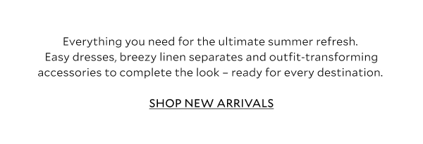 Everything you need for the ultimate summer refresh. Easy summer dresses, breezy linen separates and outfit-transforming accessories to complete the look - ready for every destination. 