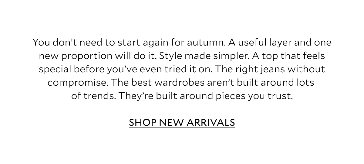 You don't need to start again for autumn. A useful layer and one new proportion will do it. Style made simpler. A top that feels special before you've even tried it on. The right jeans without compromise. The best wardrobes aren't built around lots of trends. They're built around pieces you trust. SHOP NEW ARRIVALS