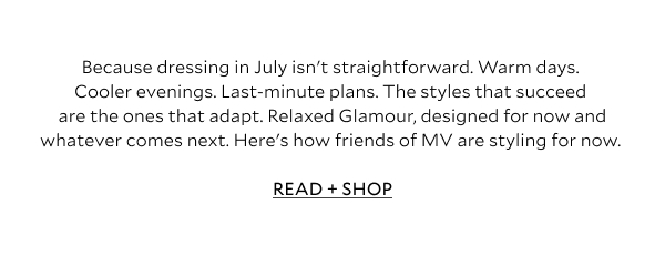 Because dressing in July isn't straightforward. Warm days. Cooler evenings. Last-minute plans. The styles that succeed are the ones that adapt. Relaxed Glamour, designed for now and whatever comes next. Here's how friends of MV are styling for now. READ + SHOP