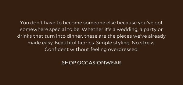 You don't have to become someone else because you've got somewhere special to be. Whether it's a wedding, a party or drinks that turn into dinner, these are the pieces we've already made easy. Beautiful fabrics. Simple styling. No stress. Confident without feeling overdressed. SHOP OCCASIONWEAR