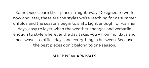 Some pieces earn their place straight away. Designed to work now and later, these are the styles we're reaching for as summer unfolds and the seasons begin to shift. Light enough for warmer days, easy to layer when the weather changes and versatile enough to style wherever the day takes you - from holidays and heatwaves to office days and everything in between. Because the best pieces don't belong to one season.