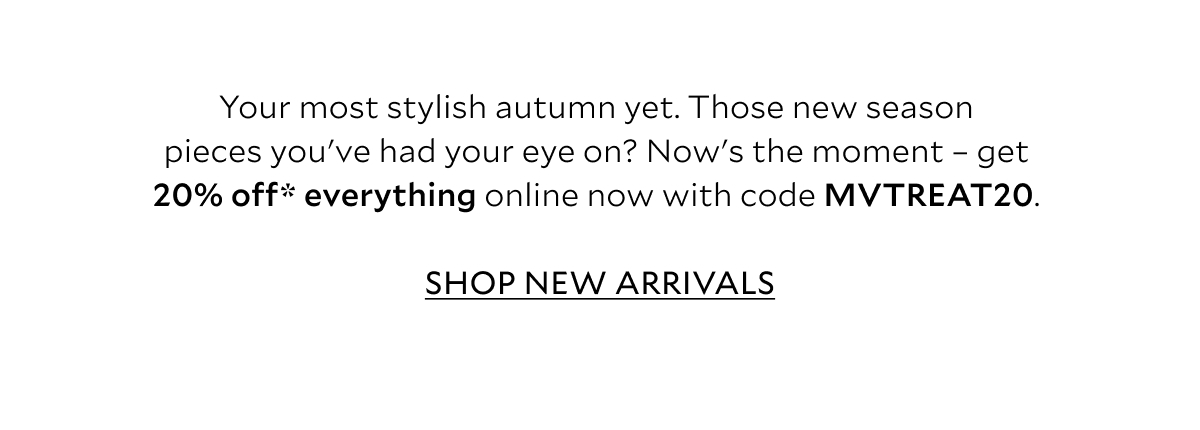 Your most stylish autumn yet. Those new season pieces you've had your eye on? Now's the moment - get 20% off* everything online now with code: MVTREAT20. 