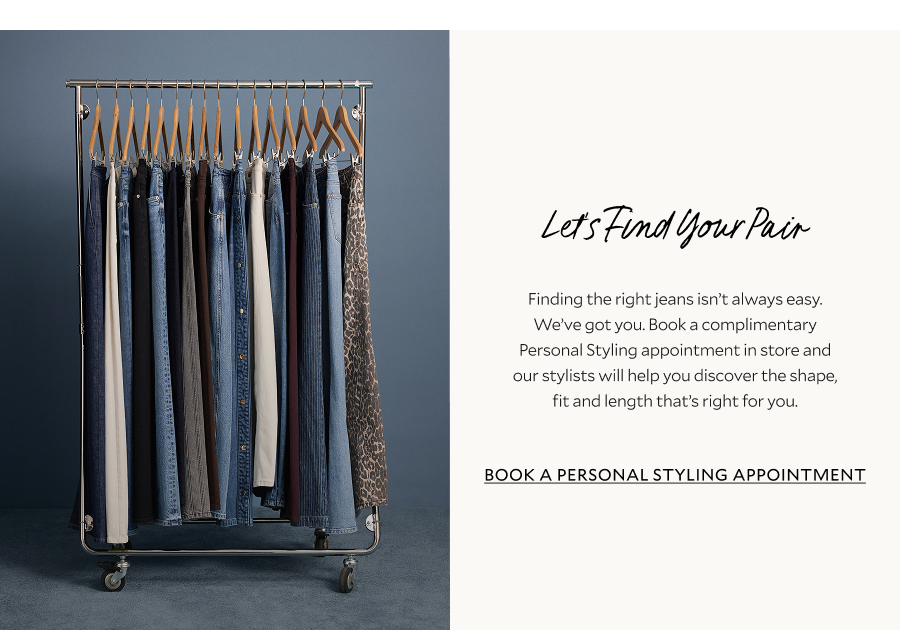 Let's find your pair. Finding the right jeans isn't always easy. We've got you. Book a complimentary personal styling appointment in store and our stylists will help you discover the shape, fit and length that's right for you. BOOK A PERSONAL STYLING APPOINTMENT