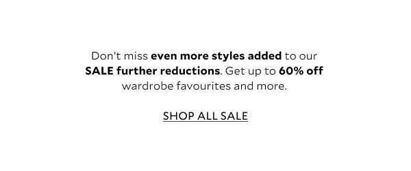 Don't miss even more styles added to our SALE further reductions. Get up to 60% off wardrobe favourites and more.  SHOP ALL SALE 
