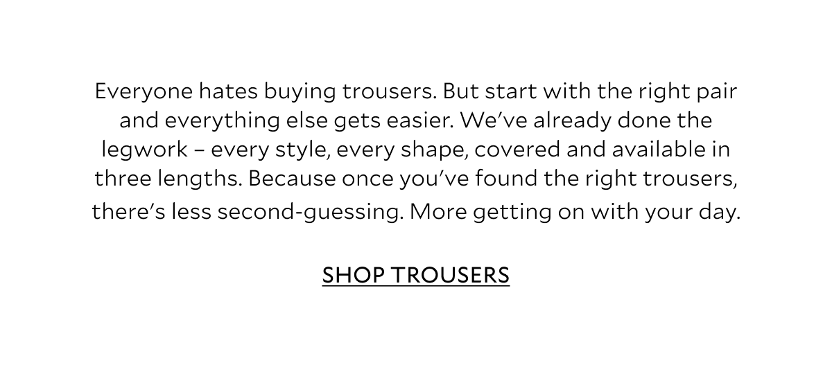 Everyone hates buying trousers. But start with the right pair and everything else gets easier. We've already done the legwork - every style, every shape, covered and available in three lengths. Because once you've found the right trousers, there's less second-guessing. More getting on with your day.. SHOP TROUSERS