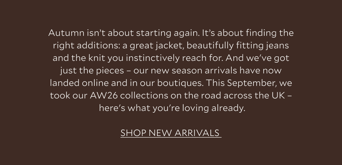 Autumn isn't about starting again. It's about finding the right additions: a great jacket, beautifully fitting jeans and the knit you instinctively reach for. And we've got just the pieces - our new season arrivals have now landed online and in our boutiques. This September, we took on AW26 on the road across the UK - here's what you're loving already. SHOP NEW ARRIVALS