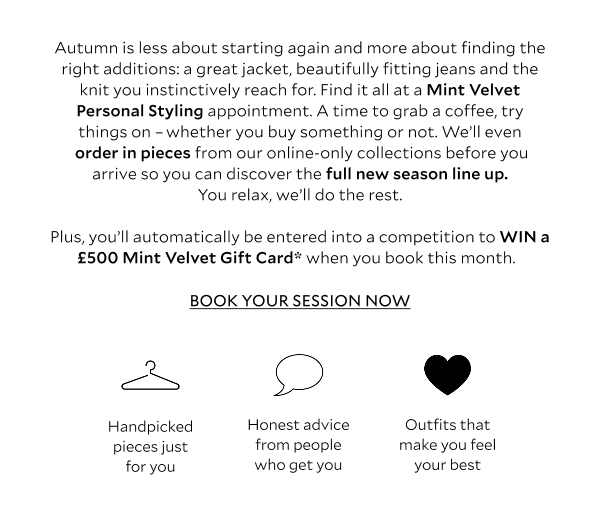 Autumn is less about starting again and more about finding the right additions: a great jacket, beautifully fitting jeans and the knit you instinctively reach for. Find it all at a Mint Velvet Personal Styling appointment. A time to grab a coffee, try things on - whether you buy something or not. We'll even order in pieces from our online-only collections before you arrive so you can discover the full new season line-up. You relax, we'll do the rest. 