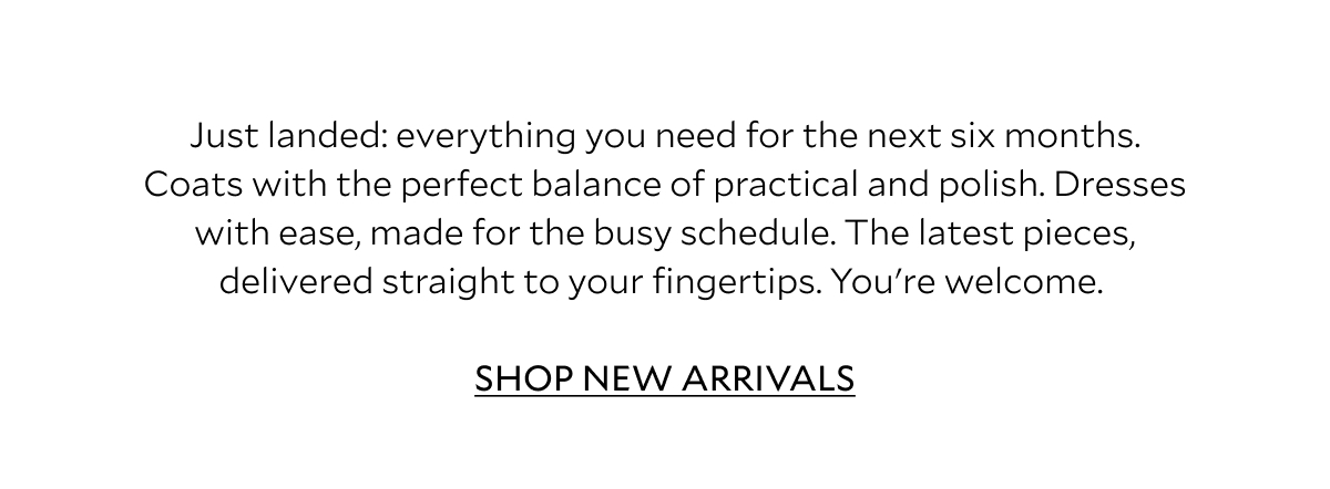  Just landed: everything you need for the next six months. Coats with the perfect balance of practical and polish. Dresses with ease, made for the busy schedule. The latest pieces, delivered straight to your fingertips. You're welcome. 