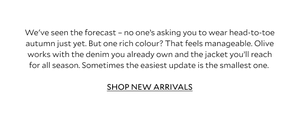 We've seen the forecast - no one's asking you to wear head-to-toe autumn just yet. But one rich colour? That feels manageable. Olive works with the denim you already own and the jacket you'll reach for all season. Sometimes the easiest update is the smallest one. 