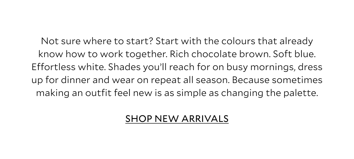 Not sure where to start? Start with the colours that already know how to work together. Rich chocolate brown. Soft blue. Effortless white. Shades you'll reach for on busy mornings, dress up for dinner and wear on repeat all season. Because sometimes making an outfit feel new is as simple as changing the palette. SHOP NEW ARRIVALS