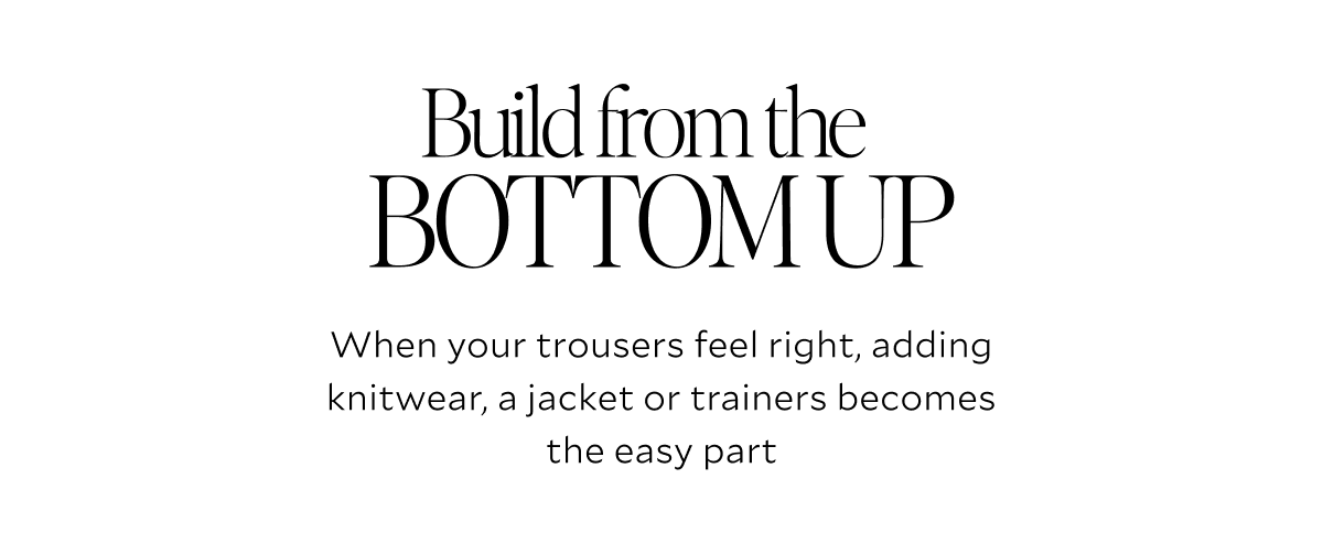 Build from the BOTTOM UP. When your trousers feel right, adding knitwear, a jacket or trainers becomes the easy part