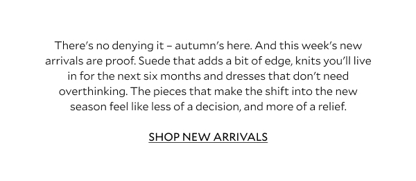 There's no denying it - autumn's here. And this week's new arrivals are proof. Suede that adds a bit of edge, knits you'll live in for the next six months and dresses that don't need overthinking. The pieces that make the shift into the new season feel like less of a decision, and more of a relief. SHOP NEW ARRIVALS