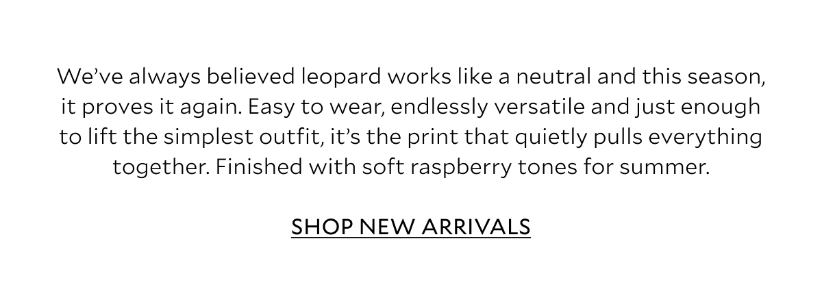 We've always believed leopard works like a neutral and this season, it proves it again. Easy to wear, endlessly versatile and just enough to lift the simplest outfit, it's the print that quietly pulls everything together. Finished with soft raspberry tones for summer. SHOP NEW ARRIVALS