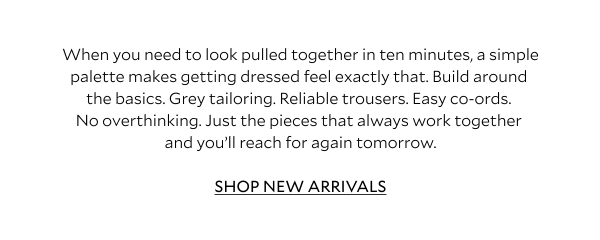 When you need to look pulled together in ten minutes, a simple palette makes getting dressed feel exactly that. Build around the basics. Grey tailoring. Reliable trousers. Easy co-ords. No overthinking. Just the pieces that always work together and you'll reach for again tomorrow. SHOP NEW ARRIVALS