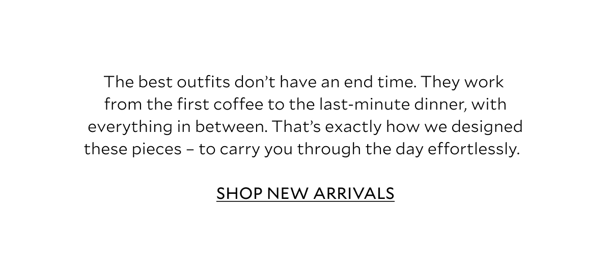 The best outfits don't have an end time. They work from the first coffee to the last-minute dinner, with everything in between. That's exactly how we designed these pieces - to carry you through the day effortlessly. SHOP NEW ARRIVALS