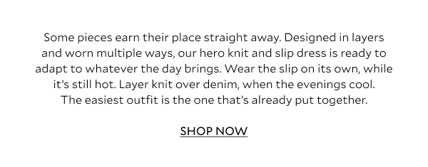 Some pieces earn their place straight away. Designed in layers and worn multiple ways, our hero knit and slip dress is ready to adapt to whatever the day brings. Wear the slip on its own, while it's still hot. Layer knit over denim, when the evenings cool. The easiest outfit is the one that's already put together. SHOP