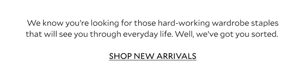 We know you’re looking for those hard-working wardrobe staples that will see you through everyday life. Well, we’ve got you sorted. SHOP NEW ARRIVALS