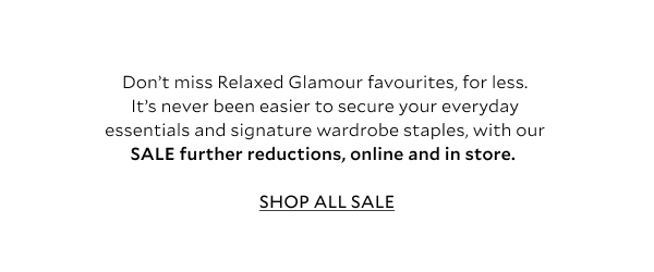 Don't miss Relaxed Glamour favourites, for less. It's never been easier to secure your everyday essentials and signature wardrobe staples, with our SALE further reductions, online and in store. 