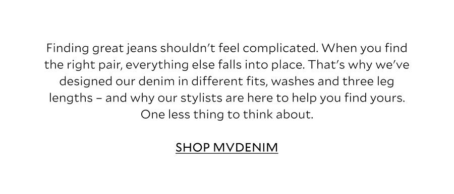 Finding great jeans shouldn't feel complicated. The right pair works with your wardrobe, your lifestyle and the way you want to wear them. They fit well, feel comfortable and become the foundation for countless outfits. That's why our denim collection is designed with different fits, washes and three leg lengths - because when you find the right fit, everything else falls into place. SHOP MVDENIM