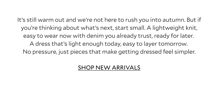 It's still warm out and we're not here to rush you into autumn. But if you're thinking about what's next, start small. A lightweight knit, easy to wear now with denim you already trust, ready for later. A dress that's light enough today, easy to layer tomorrow. No pressure, just pieces that make getting dressed feel simpler. 
