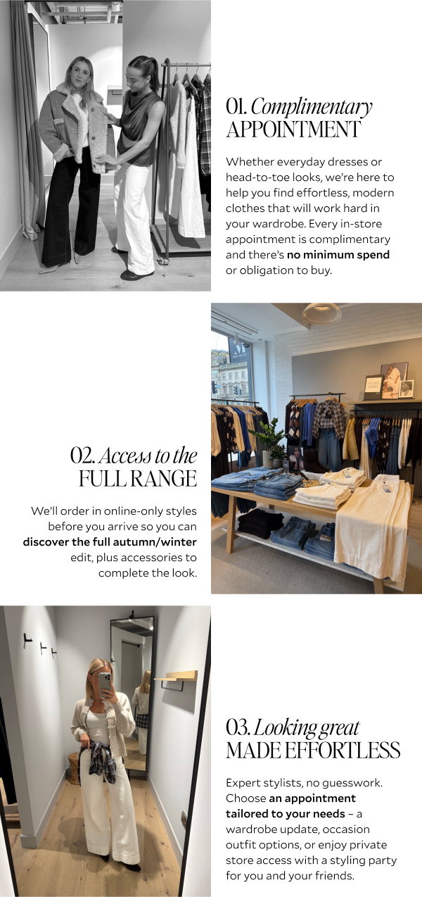 COMPLIMENTARY APPOINTMENT Whether everyday dresses or head-to-toe looks, we're help you find effortless, modern clothes that will work hard in your wardrobe. Every in-store appointment is complimentary and there's no minimum spend or obligation to buy. ACCESS TO THE FULL RANGE We'll order in online-only styles before you arrive so you can discover the full autumn/winter edit, plus accessories to complete the look. LOOKING GREAT, MADE EFFORTLESS Expert stylists, no guesswork. Choose an appointment tailored to your needs - a wardrobe update, occasion outfit options, or enjoy private store access with a styling party for you and your friends. 