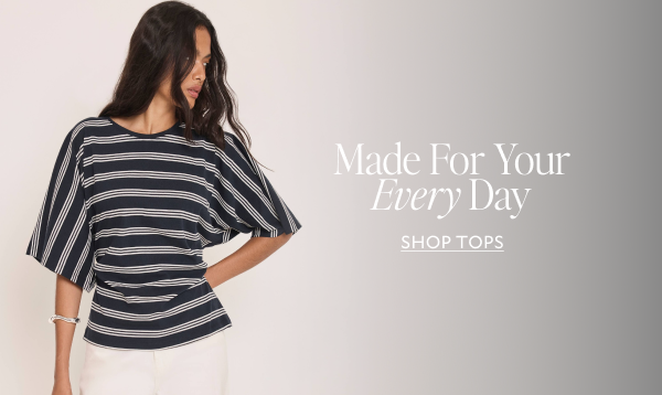 Made For Your Every Day. SHOP TOPS