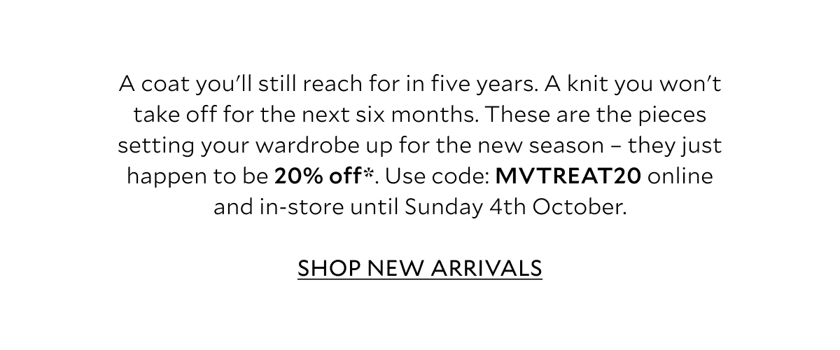 A coat you'll still reach for in five years. A knit you won't take off for the next six months. These are the pieces setting your wardrobe up for the new season - they just happen to be 20% off*. Use code: MVTREAT20 online and in-store until Sunday 4th October. SHOP NEW ARRIVALS