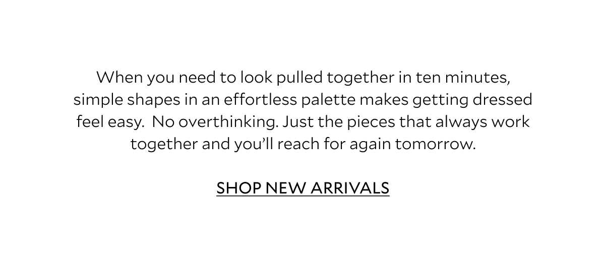 When you need to look pulled together in ten minutes, simple shapes in an effortless palette makes getting dressed feel easy. No overthinking. Just the pieces that always work together and you'll reach for again tomorrow. SHOP NEW ARRIVALS