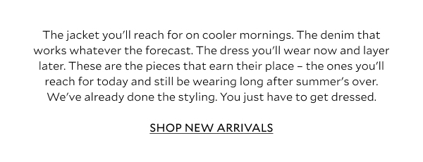 The knit you'll reach for on cooler mornings. The denim that works whatever the forecast. The dress you'll wear now and layer later. These are the pieces that earn their place - the ones you'll reach for today and still be wearing long after summer's over. We've already done the styling. You just have to get dressed. SHOP NEW ARRIVALS