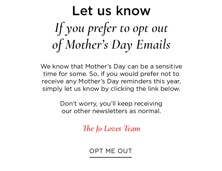 If you prefer to opt out of Mother's Day Emails We know that Mother's Day can be a sensitive time for some. So, if you would prefer not to receive any Mother's Day reminders this year, simply let us know by clicking the link below. Don't worry, you'll keep receiving our other newsletters as normal. The Jo Loves Team