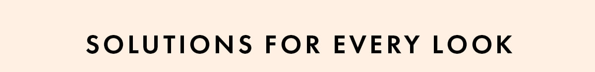 SOLUTIONS FOR EVERY LOOK 