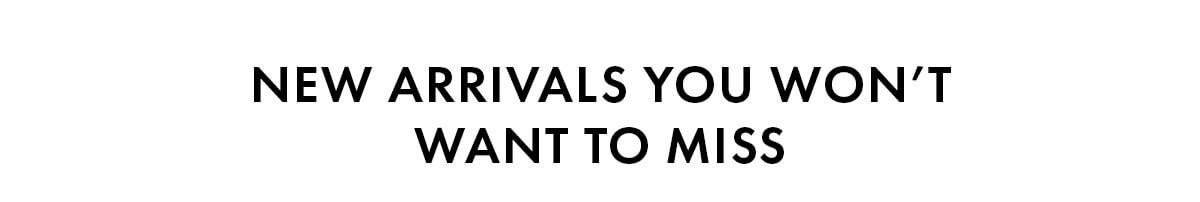 NEW ARRIVALS YOU WON'T WANT TO MISS